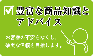 豊富な商品知識とアドバイス　お客様の不安をなくし、確実な信頼を目指します。